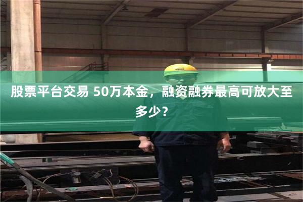 股票平台交易 50万本金，融资融券最高可放大至多少？