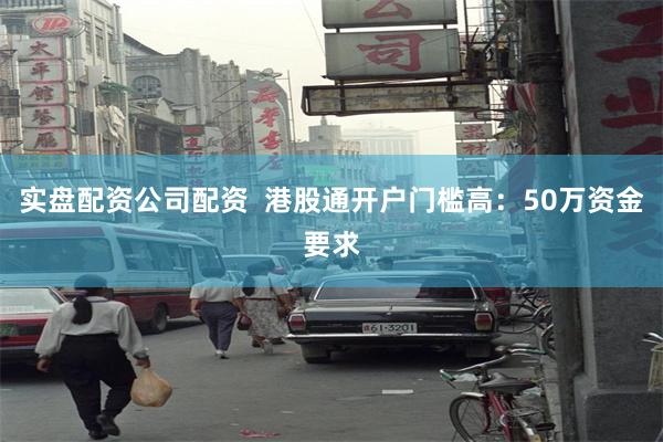 实盘配资公司配资  港股通开户门槛高：50万资金要求