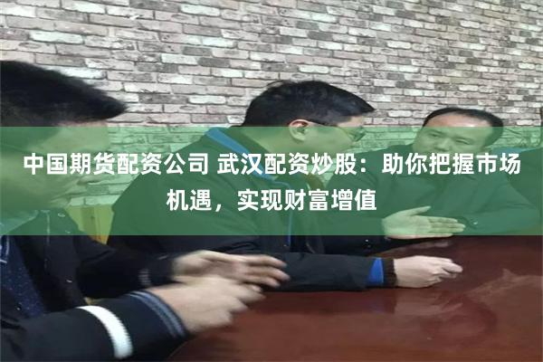 中国期货配资公司 武汉配资炒股：助你把握市场机遇，实现财富增值