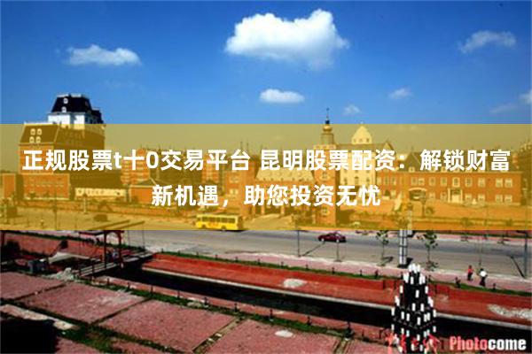 正规股票t十0交易平台 昆明股票配资：解锁财富新机遇，助您投资无忧