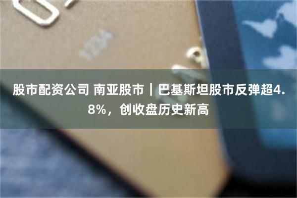股市配资公司 南亚股市｜巴基斯坦股市反弹超4.8%，创收盘历史新高