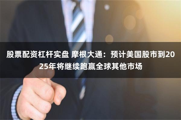 股票配资杠杆实盘 摩根大通：预计美国股市到2025年将继续跑赢全球其他市场