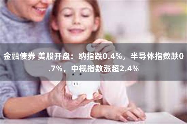 金融债券 美股开盘：纳指跌0.4%，半导体指数跌0.7%，中概指数涨超2.4%