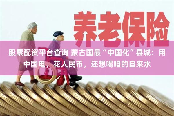 股票配资平台查询 蒙古国最“中国化”县城：用中国电，花人民币，还想喝咱的自来水