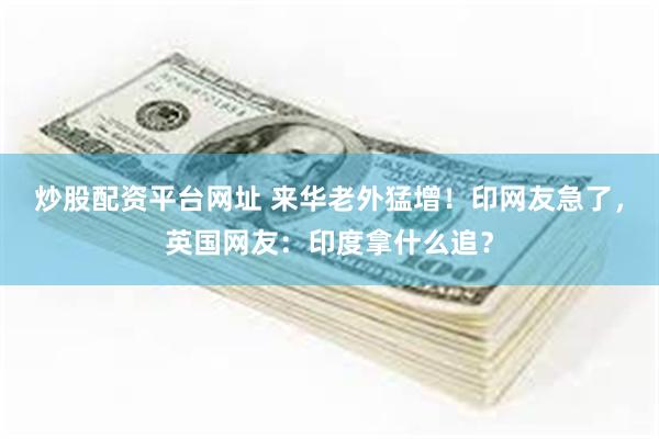 炒股配资平台网址 来华老外猛增！印网友急了，英国网友：印度拿什么追？