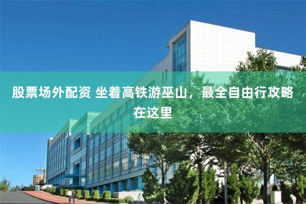 股票场外配资 坐着高铁游巫山，最全自由行攻略在这里