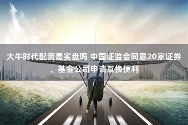 大牛时代配资是实盘吗 中国证监会同意20家证券、基金公司申请互换便利