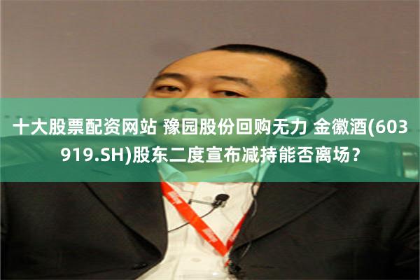 十大股票配资网站 豫园股份回购无力 金徽酒(603919.SH)股东二度宣布减持能否离场？