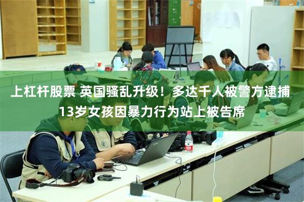上杠杆股票 英国骚乱升级！多达千人被警方逮捕 13岁女孩因暴力行为站上被告席