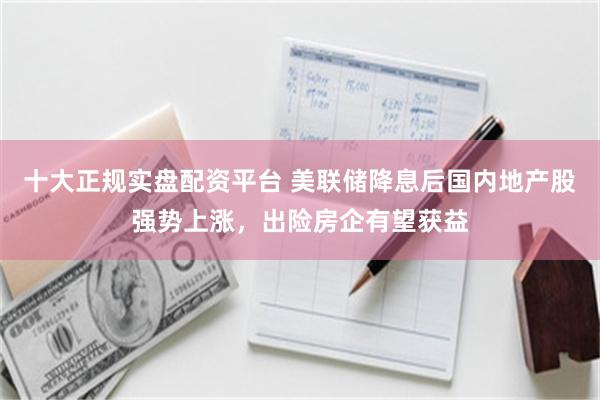 十大正规实盘配资平台 美联储降息后国内地产股强势上涨，出险房企有望获益