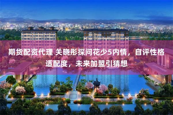 期货配资代理 关晓彤探问花少5内情，自评性格适配度，未来加盟引猜想