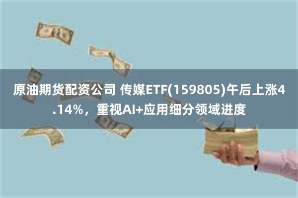原油期货配资公司 传媒ETF(159805)午后上涨4.14%，重视AI+应用细分领域进度