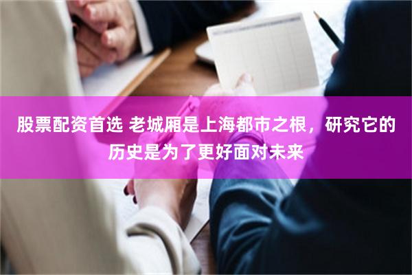 股票配资首选 老城厢是上海都市之根，研究它的历史是为了更好面对未来