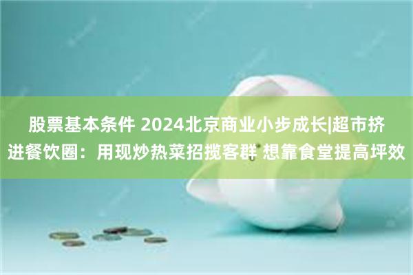 股票基本条件 2024北京商业小步成长|超市挤进餐饮圈：用现炒热菜招揽客群 想靠食堂提高坪效
