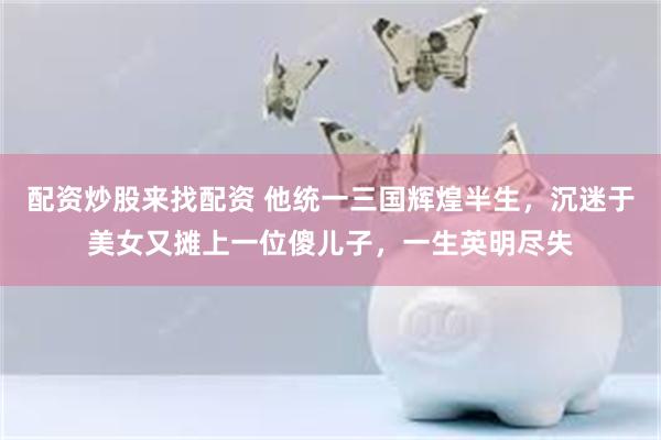 配资炒股来找配资 他统一三国辉煌半生，沉迷于美女又摊上一位傻儿子，一生英明尽失