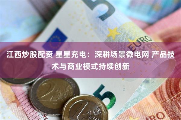 江西炒股配资 星星充电：深耕场景微电网 产品技术与商业模式持续创新