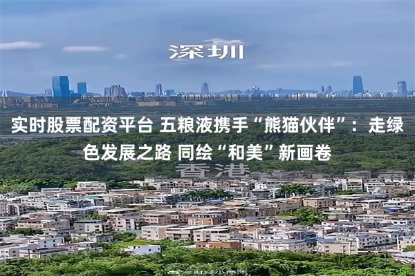 实时股票配资平台 五粮液携手“熊猫伙伴”：走绿色发展之路 同绘“和美”新画卷