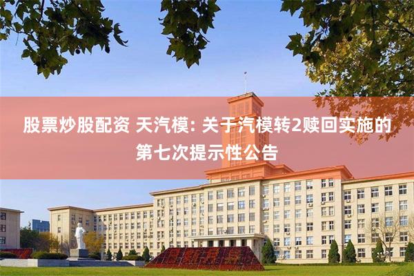 股票炒股配资 天汽模: 关于汽模转2赎回实施的第七次提示性公告