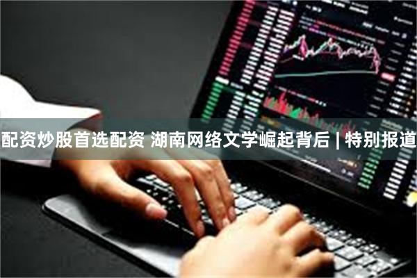 配资炒股首选配资 湖南网络文学崛起背后 | 特别报道