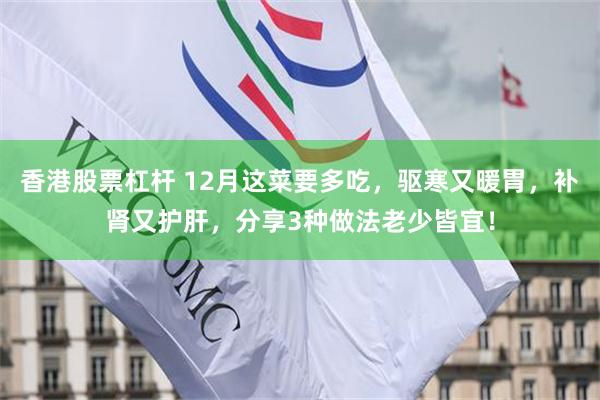 香港股票杠杆 12月这菜要多吃，驱寒又暖胃，补肾又护肝，分享3种做法老少皆宜！