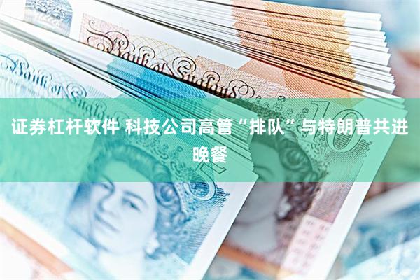 证券杠杆软件 科技公司高管“排队”与特朗普共进晚餐