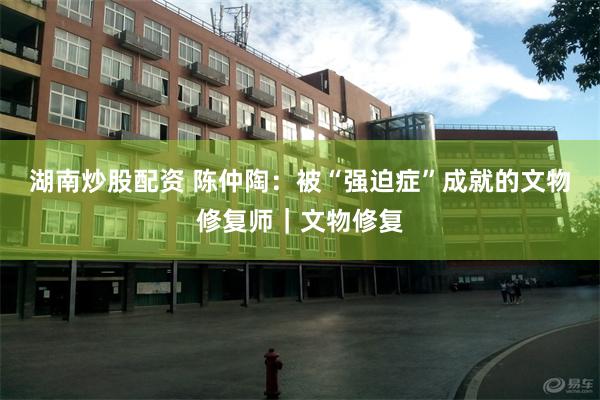 湖南炒股配资 陈仲陶：被“强迫症”成就的文物修复师｜文物修复