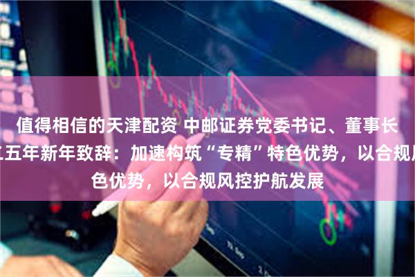 值得相信的天津配资 中邮证券党委书记、董事长郭成林二〇二五年新年致辞：加速构筑“专精”特色优势，以合规风控护航发展