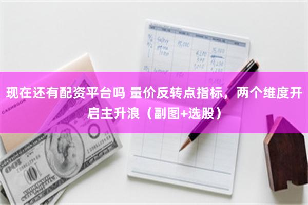 现在还有配资平台吗 量价反转点指标，两个维度开启主升浪（副图+选股）