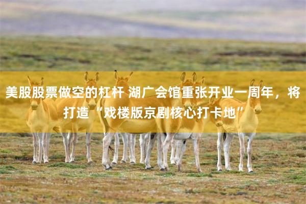 美股股票做空的杠杆 湖广会馆重张开业一周年，将打造 “戏楼版京剧核心打卡地”