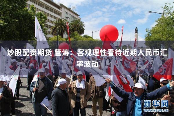 炒股配资期货 管涛：客观理性看待近期人民币汇率波动