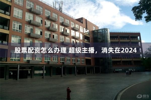 股票配资怎么办理 超级主播，消失在2024