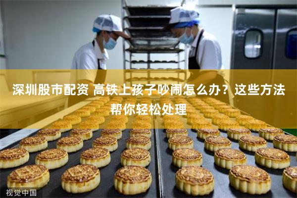 深圳股市配资 高铁上孩子吵闹怎么办？这些方法帮你轻松处理