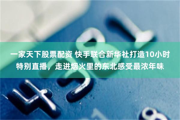 一家天下股票配资 快手联合新华社打造10小时特别直播，走进烟火里的东北感受最浓年味