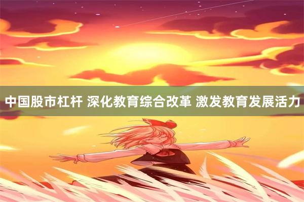 中国股市杠杆 深化教育综合改革 激发教育发展活力