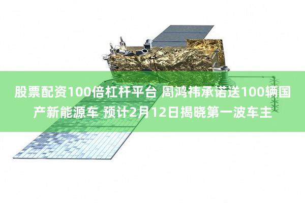 股票配资100倍杠杆平台 周鸿祎承诺送100辆国产新能源车 预计2月12日揭晓第一波车主