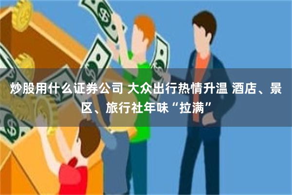炒股用什么证券公司 大众出行热情升温 酒店、景区、旅行社年味“拉满”