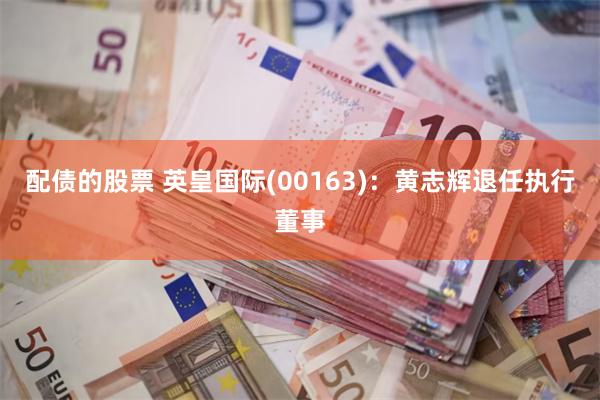 配债的股票 英皇国际(00163)：黄志辉退任执行董事