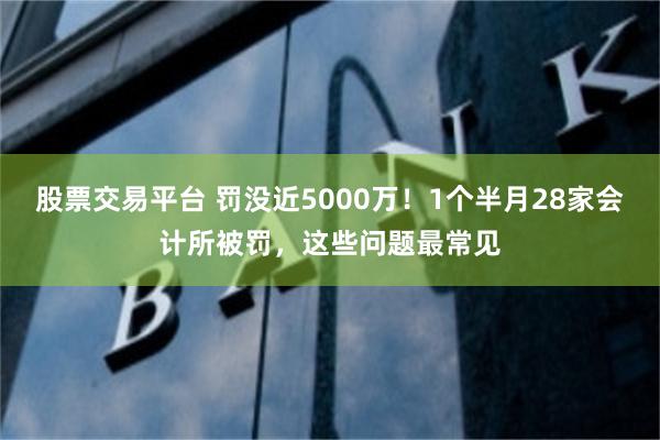 股票交易平台 罚没近5000万！1个半月28家会计所被罚，这些问题最常见