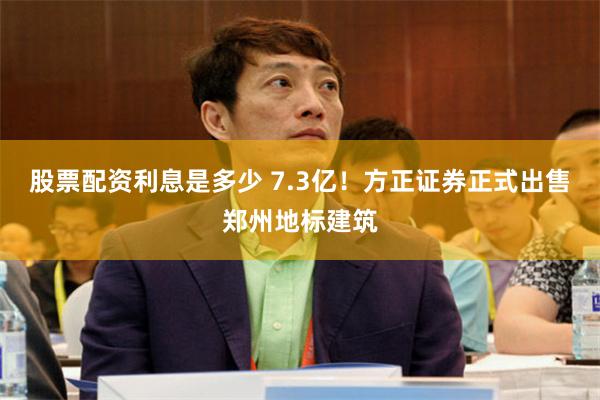 股票配资利息是多少 7.3亿！方正证券正式出售郑州地标建筑