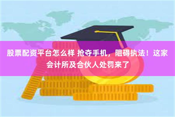 股票配资平台怎么样 抢夺手机，阻碍执法！这家会计所及合伙人处罚来了