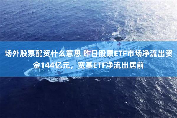 场外股票配资什么意思 昨日股票ETF市场净流出资金144亿元，宽基ETF净流出居前