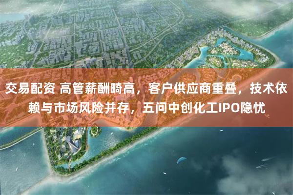 交易配资 高管薪酬畸高，客户供应商重叠，技术依赖与市场风险并存，五问中创化工IPO隐忧
