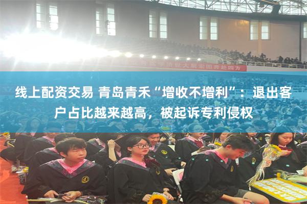 线上配资交易 青岛青禾“增收不增利”：退出客户占比越来越高，被起诉专利侵权
