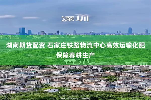 湖南期货配资 石家庄铁路物流中心高效运输化肥保障春耕生产