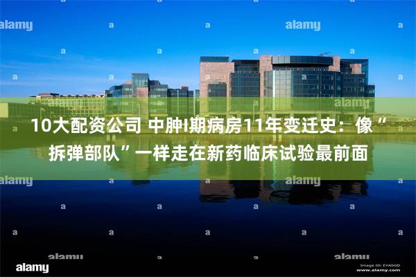 10大配资公司 中肿I期病房11年变迁史：像“拆弹部队”一样走在新药临床试验最前面