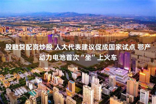 股融贷配资炒股 人大代表建议促成国家试点 鄂产动力电池首次“坐”上火车