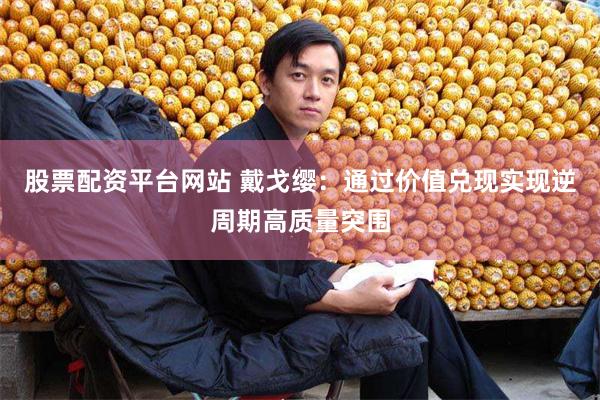 股票配资平台网站 戴戈缨：通过价值兑现实现逆周期高质量突围