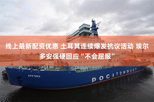 线上最新配资优惠 土耳其连续爆发抗议活动 埃尔多安强硬回应“不会屈服”