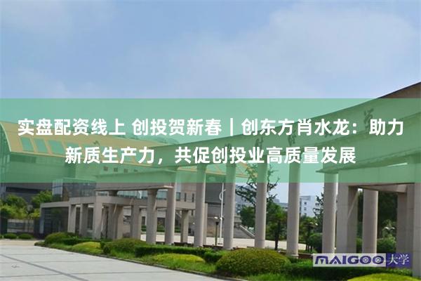 实盘配资线上 创投贺新春｜创东方肖水龙：助力新质生产力，共促创投业高质量发展