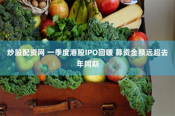 炒股配资网 一季度港股IPO回暖 募资金额远超去年同期